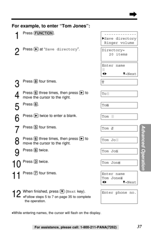 Page 3737For assistance, please call: 1-800-211-PANA(7262)
For example, to enter “Tom Jones”:
1
Press (FUNCTION).
2
Press áat “Save directory”.
3
Press (8)four times.
4
Press (6)three times, then press áto
move the cursor to the right.
5
Press (6).
6
Press átwice to enter a blank.
7
Press (5)four times.
8
Press (6)three times, then press áto
move the cursor to the right.
9
Press (6)twice.
10
Press (3)twice.
11
Press (7)four times.
12
When ﬁnished, press Ö(Nextkey).
•Follow steps 5 to 7 on page 35 to complete...