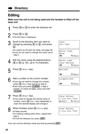 Page 40Editing
Make sure the unit is not being used and the handset is lifted off the
base unit.
1
Press Üor áto enter the directory list.
2
Press Öor Ñ.
•The ﬁrst item is displayed.
3
Scroll to the directory item you want to
change by pressing 
Öor Ñ, and press
á.
•To search for the item by initial, see page 38.
•If you do not need to change the name, go to
step 5.
4
Edit the name using the dialing buttons, 
Üor á(p. 36), up to 15 characters.
5
Press Ö(Nextkey).
6
Add a number to the current number.
•If you do...
