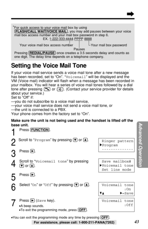 Page 43*For quick access to your voice mail box by using
(FLASH/CALL!WAIT/VOICE!MAIL), you may add pauses between your voice
mail box access number and your mail box password in step 6.
EX. 1-222-333-4444 PPPP 8888
Your voice mail box access number  Your mail box password
Pauses
Pressing (REDIAL/PAUSE)once creates a 3.5 seconds delay and counts as
one digit. The delay time depends on a telephone company.
43For assistance, please call: 1-800-211-PANA(7262)
1
Press (FUNCTION).
2
Scroll to “Program” by pressing...