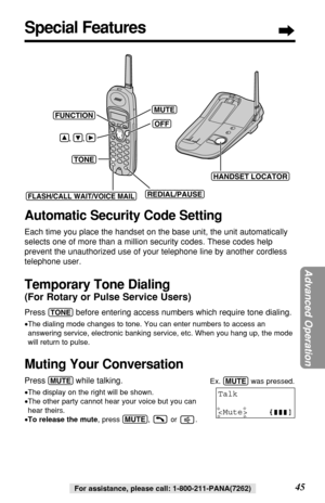 Page 4545For assistance, please call: 1-800-211-PANA(7262)
Special Features
(FLASH/CALL!WAIT/VOICE!MAIL)
(TONE)(OFF)
(REDIAL/PAUSE)
    ,     ,
(MUTE)
(HANDSET!LOCATOR)
(FUNCTION)
Automatic Security Code Setting
Each time you place the handset on the base unit, the unit automatically
selects one of more than a million security codes. These codes help
prevent the unauthorized use of your telephone line by another cordless
telephone user.
Temporary Tone Dialing
(For Rotary or Pulse Service Users)
Press...