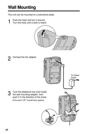 Page 4848
Wall Mounting
This unit can be mounted on a wall phone plate.
2
Connect the AC adaptor.
3
Tuck the telephone line cord inside
the wall mounting adaptor, then
push it in the direction of the arrow.
•The word “UP” should face upward.
1
Push the hook and turn it around.
Turn the hook until a click is heard.
To Power
Outlet 