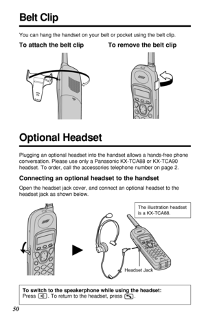 Page 5050
H
You can hang the handset on your belt or pocket using the belt clip.
To attach the belt clip To remove the belt clip
Headset JackThe illustration headset
is a KX-TCA88.
Connecting an optional headset to the handset
Open the headset jack cover, and connect an optional headset to the
headset jack as shown below.
Belt Clip
Plugging an optional headset into the handset allows a hands-free phone
conversation. Please use only a Panasonic KX-TCA88 or KX-TCA90
headset. To order, call the accessories...