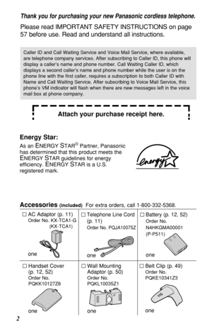 Page 22Accessories 
(included)For extra orders, call 1-800-332-5368.
AC Adaptor (p. 11)
Order No. KX-TCA1-G
(KX-TCA1)
one
Telephone Line Cord
(p. 11)
Order No. PQJA10075Z
one
Battery (p. 12, 52)
Order No.
N4HKGMA00001
(P-P511)
one
Wall Mounting
Adaptor (p. 50)
Order No.
PQKL10035Z1
one
Belt Clip (p. 49)
Order No.
PQKE10341Z3
one
Handset Cover 
(p. 12, 52)
Order No.
PQKK10127Z8
one
Thank you for purchasing your new Panasonic cordless telephone.
Please read IMPORTANT SAFETY INSTRUCTIONS on page
57 before use....