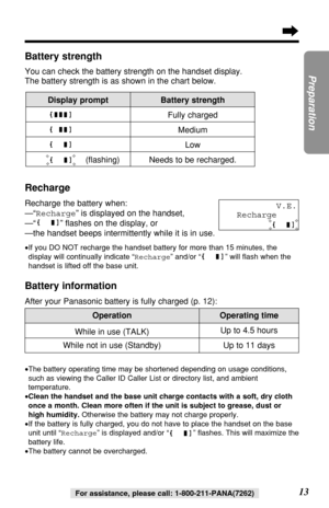 Page 13OperationOperating time
13
Preparation
For assistance, please call: 1-800-211-PANA(7262)
Up to 11 days While in use (TALK)Up to 4.5 hours
While not in use (Standby)
•The battery operating time may be shortened depending on usage conditions,
such as viewing the Caller ID Caller List or directory list, and ambient
temperature.
•Clean the handset and the base unit charge contacts with a soft, dry cloth
once a month. Clean more often if the unit is subject to grease, dust or
high humidity.Otherwise the...