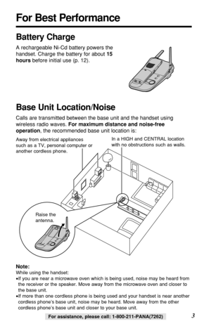 Page 33For assistance, please call: 1-800-211-PANA(7262)For assistance, please call: 1-800-211-PANA(7262)
For Best Performance
Battery Charge
A rechargeable Ni-Cd battery powers the
handset. Charge the battery for about 15
hoursbefore initial use (p. 12).
Base Unit Location/Noise
Calls are transmitted between the base unit and the handset using
wireless radio waves. For maximum distance and noise-free
operation, the recommended base unit location is:
Note:
While using the handset:
•If you are near a microwave...