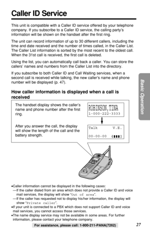 Page 2727
Basic Operation
For assistance, please call: 1-800-211-PANA(7262)
Caller ID Service
This unit is compatible with a Caller ID service offered by your telephone
company. If you subscribe to a Caller ID service, the calling party’s
information will be shown on the handset after the ﬁrst ring.
The unit can record information of up to 30 different callers, including the
time and date received and the number of times called, in the Caller List.
The Caller List information is sorted by the most recent to the...