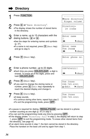 Page 3636
1
Press (FUNCTION).
2
Press áat “Save directory”.
•The display shows the number of stored items
in the directory.
3
Enter a name, up to 15 characters with the
dialing buttons, 
Üor á.
•See the steps for entering names and symbols
(p. 37).
•If a name is not required, press Ö(Nextkey)
and go to step 5.
4
Press Ö(Nextkey).
5
Enter a phone number, up to 22 digits.
•Each time you press (HOLD/CLEAR), a digit is
erased. To erase all of the digits, press and
hold (HOLD/CLEAR).
6
Press Ö(Nextkey).
•If you want...