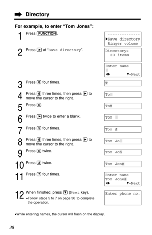 Page 3838
For example, to enter “Tom Jones”:
1
Press (FUNCTION).
2
Press áat “Save directory”.
3
Press (8)four times.
4
Press (6)three times, then press áto
move the cursor to the right.
5
Press (6).
6
Press átwice to enter a blank.
7
Press (5)four times.
8
Press (6)three times, then press áto
move the cursor to the right.
9
Press (6)twice.
10
Press (3)twice.
11
Press (7)four times.
12
When ﬁnished, press Ö(Nextkey).
•Follow steps 5 to 7 on page 36 to complete
the operation.
•While entering names, the cursor...