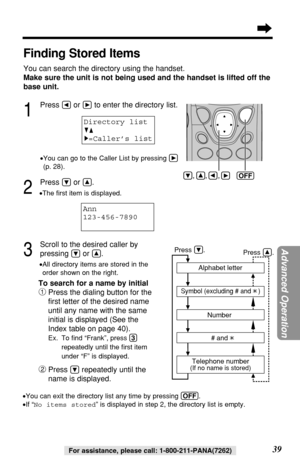 Page 39Advanced Operation
39For assistance, please call: 1-800-211-PANA(7262)
Finding Stored Items
You can search the directory using the handset.
Make sure the unit is not being used and the handset is lifted off the
base unit.
1
Press Üor áto enter the directory list.
•You can go to the Caller List by pressing á
(p. 28).
2
Press Öor Ñ.
•The ﬁrst item is displayed.
3
Scroll to the desired caller by 
pressing 
Öor Ñ..
•All directory items are stored in the
order shown on the right.
To search for a name by...