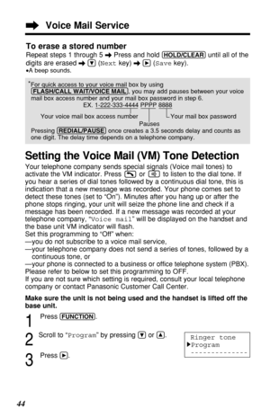 Page 4444To erase a stored number
Repeat steps 1 through 5 \Press and hold (HOLD/CLEAR)until all of the
digits are erased \
Ö(Nextkey) \á(Savekey).
•A beep sounds.
*For quick access to your voice mail box by using
(FLASH/CALL!WAIT/VOICE!MAIL), you may add pauses between your voice
mail box access number and your mail box password in step 6.
EX. 1-222-333-4444 PPPP 8888
Your voice mail box access number  Your mail box password
Pauses
Pressing (REDIAL/PAUSE)once creates a 3.5 seconds delay and counts as
one...