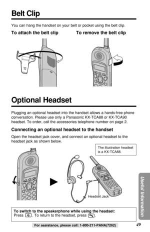 Page 4949
Useful Information
For assistance, please call: 1-800-211-PANA(7262)
H
You can hang the handset on your belt or pocket using the belt clip.
To attach the belt clip To remove the belt clip
Headset JackThe illustration headset
is a KX-TCA88.
Connecting an optional headset to the handset
Open the headset jack cover, and connect an optional headset to the
headset jack as shown below.
Belt Clip
Plugging an optional headset into the handset allows a hands-free phone
conversation. Please use only a Panasonic...