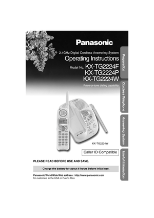 Page 1 
Preparation
Useful Information
Answering System
Cordless Telephone
 
PLEASE READ BEFORE USE AND SAVE. 
Panasonic World Wide Web  address:    http://www.panasonic.com  
for customers in the USA or Puerto Rico 
Caller ID Compatible 
Charge the battery for about 6 hours before initial use.
KX-TG2224W
 
2.4GHz Digital Cordless Answering System 
Operating Instructions 
Model No. 
 KX-TG2224F
KX-TG2224P
KX-TG2224W 
Pulse-or-tone dialing capability 