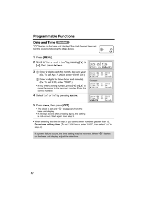 Page 12 
Programmable Functions 
12 
Date and Time  
“” ﬂashes on the base unit display if the clock has not been set. 
Set the clock by following the steps below. 
•When entering the time in step 3, you cannot enter numbers greater than 12.  
Do not use military time. 
 (To set 13:00 hours, enter “0100”, then select “  
PM  
” in 
step 4.) 
  
1 
Press  
[MENU] 
. 
2 
Scroll to “ 
Date and time 
” by pressing  
[] 
 or  
[] 
, then press  
Select 
.  
3 
Enter 2 digits each for month, day and year. 
(Ex. To...