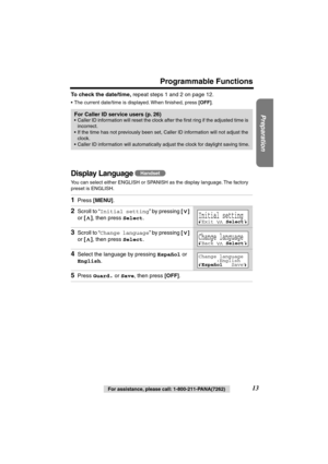 Page 13 
Preparation
 
For assistance, please call: 1-800-211-PANA(7262) 
13 
Programmable Functions 
To check the date/time, 
 repeat steps 1 and 2 on page 12.  
•The current date/time is displayed. When ﬁnished, press  
[OFF] 
. 
Display Language  
You can select either ENGLISH or SPANISH as the display language. The factory 
preset is ENGLISH.  
For Caller ID service users (p. 26) 
•Caller ID information will reset the clock after the ﬁrst ring if the adjusted time is 
incorrect.
•If the time has not...