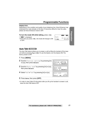 Page 15 
Preparation
 
For assistance, please call: 1-800-211-PANA(7262) 
15 
Programmable Functions 
Helpful hint:  
Depending on the condition and quality of your telephone line, Voice Enhancer may 
emphasize the noise already on the line. If it becomes difﬁcult to hear the caller, 
please set Voice Enhancer mode to OFF.  
To turn the mode ON while talking, 
 press  
( 
VE 
) 
.  
•“ ” is displayed.
•Each time you press  
(VE) 
, the mode will change to ON 
or OFF. 
Auto Talk  
The Auto Talk feature allows...