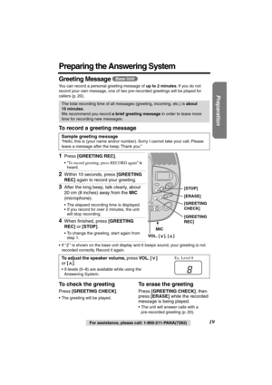 Page 19 
Preparation
 
For assistance, please call: 1-800-211-PANA(7262) 
19 
Preparing the Answering System 
Greeting Message  
You can record a personal greeting message of  
up to 2 minutes 
. If you do not 
record your own message, one of two pre-recorded greetings will be played for 
callers (p. 20). 
To record a greeting message 
•If “” is shown on the base unit display and 6 beeps sound, your greeting is not 
recorded correctly. Record it again. 
To check the greeting 
Press  
[GREETING CHECK] 
. 
•The...