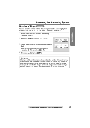 Page 21 
Preparation
 
For assistance, please call: 1-800-211-PANA(7262) 
21 
Preparing the Answering System
Number of Rings 
 
You can select the number of times the unit rings before the Answering System 
answers a call, from “2” to “7” or “Toll saver”*. The factory preset is “4”.   
1 
Follow steps 1 to 3 of “Caller’s Recording 
Time” on page 20. 
2 
Press  
Select 
 at “ 
Number of rings 
”. 
3 
Select the number of rings by pressing  
[] 
 or  
[] 
. 
•You can also select the number of rings by 
pressing...