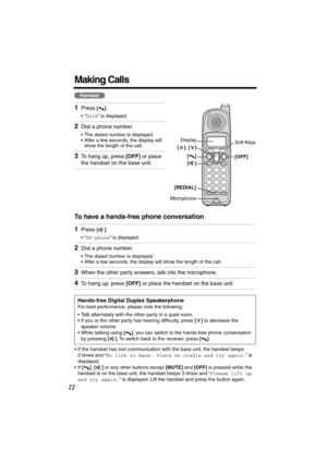 Page 22 
22 
Making Calls 
To have a hands-free phone conversation  
• If the handset has lost communication with the base unit, the handset beeps 
3 times and “  
No link to base. Place on cradle and try again.  
” is 
displayed.
• If   
[]  
,   
[]  
 or any other buttons except   
[MUTE]  
 and   
[OFF]  
 is pressed while the 
handset is on the base unit, the handset beeps 3 times and “  
Please lift up 
and try again.  
” is displayed. Lift the handset and press the button again. 
1 
Press  
[] 
. 
•“...