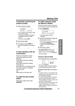 Page 23 
Making Calls 
Cordless Telephone
 
For assistance, please call: 1-800-211-PANA(7262) 
23  
To dial after conﬁrming the 
entered number
If noise interferes with the 
conversation 
Have the unit select a clearer 
channel by doing one of the 
following:
Press  
[] 
 (Channel) if talking 
using  
[] 
,
press  
[] 
 (Channel) if talking 
using  
[] 
, or
press  
CH 
, which is displayed when 
you adjust receiver or speaker 
volume (p. 24).
OR
Walk closer to the base unit. 
To redial the last number 
dialed...