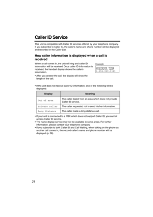 Page 26 
26 
Caller ID Service 
This unit is compatible with Caller ID services offered by your telephone company. 
If you subscribe to Caller ID, the caller’s name and phone number will be displayed 
and recorded in the Caller List. 
How caller information is displayed when a call is 
received 
When a call comes in, the unit will ring and caller ID 
information will be received. Once caller ID information is 
received, the handset display shows the caller’s 
information. 
• After you answer the call, the...