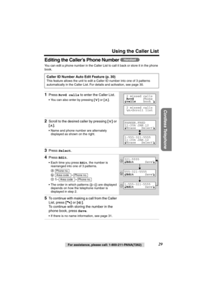 Page 29 
Using the Caller List 
Cordless Telephone
 
29 
For assistance, please call: 1-800-211-PANA(7262) 
Editing the Caller’s Phone Number  
You can edit a phone number in the Caller List to call it back or store it in the phone 
book.   
Caller ID Number Auto Edit Feature (p. 30) 
This feature allows the unit to edit a Caller ID number into one of 3 patterns 
automatically in the Caller List. For details and activation, see page 30. 
1 
Press  
Rcvd calls 
 to enter the Caller List. 
• You can also enter by...