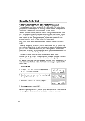 Page 30 
Using the Caller List 
30 
Caller ID Number Auto Edit Feature  
There are 3 patterns of phone number ( ,   and  , p. 29). This feature allows 
your phone to automatically edit an in-coming Caller ID number into a pattern of 
your choice, and display the Caller ID number with that pattern.
After this feature is activated, Caller ID numbers coming from speciﬁc area codes 
(201, for example), from which the Caller ID numbers have been chosen to follow 
the desired pattern (7-digit pattern, for example),...