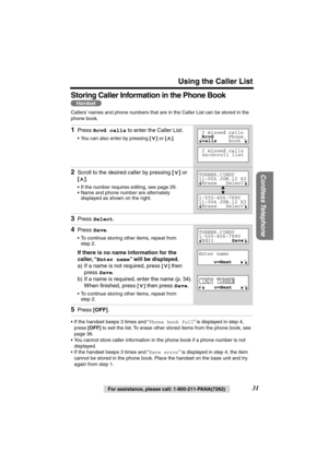 Page 31 
Using the Caller List 
Cordless Telephone
 
31 
For assistance, please call: 1-800-211-PANA(7262) 
Storing Caller Information in the Phone Book  
Callers’ names and phone numbers that are in the Caller List can be stored in the 
phone book. 
• If the handset beeps 3 times and “ 
Phone book full 
” is displayed in step 4, 
press  
[OFF] 
 to exit the list. To erase other stored items from the phone book, see 
page 36.
• You cannot store caller information in the phone book if a phone number is not...