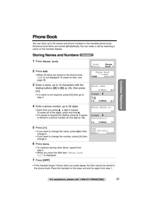 Page 33 
33 
For assistance, please call: 1-800-211-PANA(7262) 
Cordless Telephone
 
Phone Book 
You can store up to 50 names and phone numbers in the handset phone book. 
All phone book items are sorted alphabetically. You can make a call by selecting a 
name on the handset display. 
Storing Names and Numbers  
• If the handset beeps 3 times when you press  
Save 
, the item cannot be stored in 
the phone book. Place the handset on the base unit and try again from step 1. 
1 
Press  
Phone book 
. 
2 
Press...