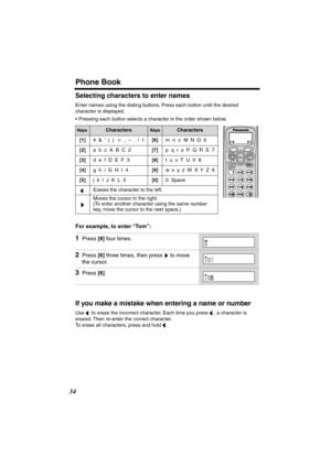 Page 34 
Phone Book 
34 
Selecting characters to enter names 
Enter names using the dialing buttons. Press each button until the desired 
character is displayed.
• Pressing each button selects a character in the order shown below.  
For example, to enter “Tom”:  
If you make a mistake when entering a name or number 
Use   to erase the incorrect character. Each time you press  , a character is 
erased. Then re-enter the correct character. 
To erase all characters, press and hold  . 
Keys 
Characters 
Keys...