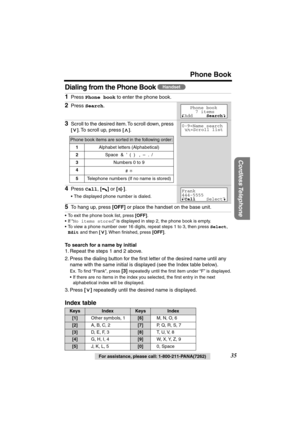 Page 35 
Phone Book 
Cordless Telephone
 
35 
For assistance, please call: 1-800-211-PANA(7262) 
Dialing from the Phone Book  
• To exit the phone book list, press  
[OFF] 
.
• If “ 
No items stored 
” is displayed in step 2, the phone book is empty.
• To view a phone number over 16 digits, repeat steps 1 to 3, then press  
Select  
,   
Edit 
 and then  
[] 
. When ﬁnished, press  
[OFF] 
. 
To search for a name by initial 
1. Repeat the steps 1 and 2 above.
2. Press the dialing button for the ﬁrst letter of...