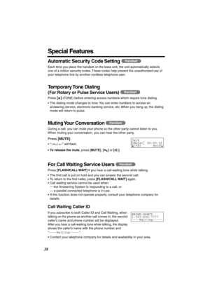 Page 38 
38 
Special Features 
Automatic Security Code Setting 
  
Each time you place the handset on the base unit, the unit automatically selects 
one of a million security codes. These codes help prevent the unauthorized use of 
your telephone line by another cordless telephone user. 
Temporary Tone  Dialing 
(For Rotary or Pulse Service Users) 
  
Press  
[] 
 (TONE) before entering access numbers which require tone dialing.
• The dialing mode changes to tone. You can enter numbers to access an 
answering...