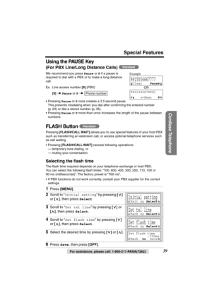 Page 39 
Special Features 
Cordless Telephone
 
39 
For assistance, please call: 1-800-211-PANA(7262) 
Using the PAUSE Key 
(For PBX Line/Long Distance Calls) 
  
We recommend you press  
Pause 
 or  
P 
 if a pause is 
required to dial with a PBX or to make a long distance 
call. 
Ex. Line access number  
[9] 
 (PBX) 
[9] 
   
Pause 
 or  
P 
  
• Pressing  
Pause 
 or  
P 
 once creates a 3.5 second pause. 
This prevents misdialing when you dial after conﬁrming the entered number 
(p. 23) or dial a stored...