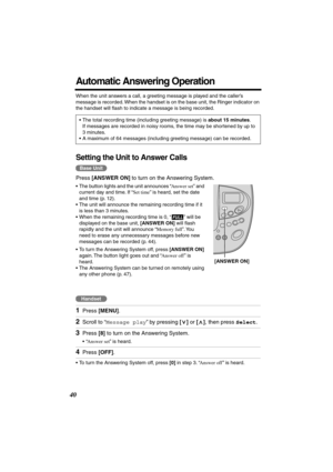 Page 40 
40 
Automatic Answering Operation 
When the unit answers a call, a greeting message is played and the caller’s 
message is recorded. When the handset is on the base unit, the Ringer indicator on 
the handset will ﬂash to indicate a message is being recorded. 
Setting the Unit to Answer Calls 
Press   
[ANSWER ON]  
 to turn on the Answering System. 
• The button lights and the unit announces “  
Answer set  
” and 
current day and time. If “  
Set time  
” is heard, set the date 
and time (p. 12). 
•...