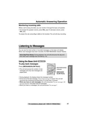 Page 41 
41 
For assistance, please call: 1-800-211-PANA(7262) 
Answering System
 
Automatic Answering Operation 
Monitoring incoming calls 
While a call is being recorded, you can monitor it through the base unit speaker. 
• To increase the speaker volume, press  
VOL. 
  
[] 
. To decrease volume, press  
VOL. 
  
[] 
.
To answer the call, press  
[] 
 or  
[] 
 on the handset. The unit will stop recording. 
Listening to Messages 
You can see the total number of recorded messages on the base unit display....