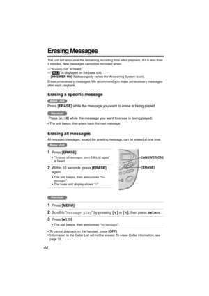 Page 44 
44 
Erasing Messages 
The unit will announce the remaining recording time after playback, if it is less than 
3 minutes. New messages cannot be recorded when:
—“ 
Memory full 
” is heard.
—“ ” is displayed on the base unit.
— 
[ANSWER ON] 
 ﬂashes rapidly (when the Answering System is on).
Erase unnecessary messages. We recommend you erase unnecessary messages 
after each playback. 
Erasing a speciﬁc message 
 
Press  
[ERASE] 
 while the message you want to erase is being played.
 Press  
[ ] [4]...