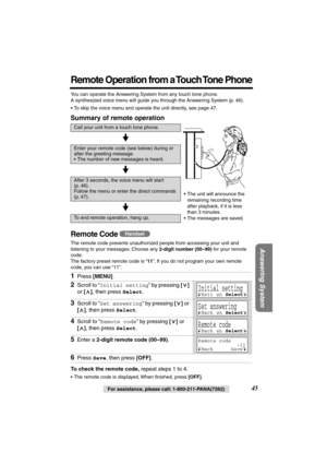 Page 45 
45 
For assistance, please call: 1-800-211-PANA(7262) 
Answering System
 
Remote Operation from a Touch Tone Phone
 
You can operate the Answering System from any touch tone phone. 
A synthesized voice menu will guide you through the Answering System (p. 46).
• To skip the voice menu and operate the unit directly, see page 47. 
Summary of remote operation 
Remote Code  
The remote code prevents unauthorized people from accessing your unit and 
listening to your messages. Choose any  
2-digit number...