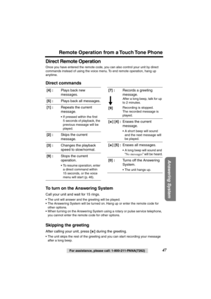 Page 47 
Remote Operation from a Touch Tone Phone 
Answering System
 
For assistance, please call: 1-800-211-PANA(7262) 
47 
Direct Remote Operation 
Once you have entered the remote code, you can also control your unit by direct 
commands instead of using the voice menu. To end remote operation, hang up 
anytime. 
Direct commands
To turn on the Answering System 
Call your unit and wait for 15 rings. 
• The unit will answer and the greeting will be played.
• The Answering System will be turned on. Hang up or...