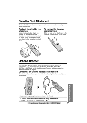 Page 49 
Useful Information
 
For assistance, please call: 1-800-211-PANA(7262) 
49 
Shoulder Rest Attachment 
Use the shoulder rest attachment if you need to keep your hands free during a 
phone conversation. 
To attach the shoulder rest 
attachment 
Attach the included belt clip to the 
handset (p. 48), then attach the 
shoulder rest attachment to the belt clip 
as shown below. You will hear a click 
when the shoulder rest attachment is in 
place. 
To remove the shoulder 
rest attachment 
Slide the base of...