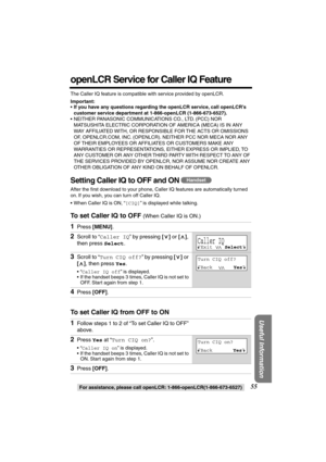 Page 55 
For assistance, please call openLCR: 1-866-openLCR(1-866-673-6527) 
55 
Useful Information
 
openLCR Service for Caller IQ Feature 
The Caller IQ feature is compatible with service provided by openLCR. 
Important: 
• 
If you have any questions regarding the openLCR service, call openLCR’s 
customer service department at 1-866-openLCR (1-866-673-6527). 
•NEITHER PANASONIC COMMUNICATIONS CO., LTD. (PCC) NOR 
MATSUSHITA ELECTRIC CORPORATION OF AMERICA (MECA) IS IN ANY 
WAY AFFILIATED WITH, OR RESPONSIBLE...