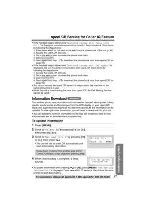 Page 57 
57 
openLCR Service for Caller IQ Feature 
For assistance, please call openLCR: 1-866-openLCR(1-866-673-6527) 
Useful Information
 
•If the handset beeps 3 times and “ 
Download incomplete. Phone book 
full. 
” is displayed, some items cannot be stored in the phone book. Store items 
by following the steps below.
1. Erase items which do not exist on the web from the phone book of the unit (p. 36).
2. Access the openLCR web site.
3. Go to the web screen to create the phone book data.
4. Click .
5. Start...