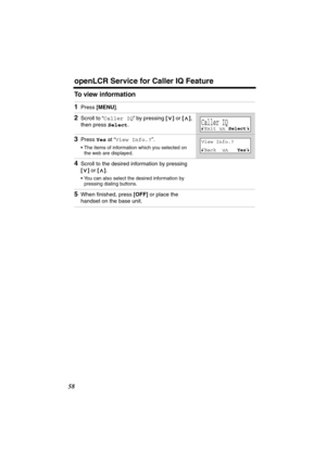 Page 58 
openLCR Service for Caller IQ Feature 
58 
To view information 
1 
Press  
[MENU] 
. 
2 
Scroll to “ 
Caller IQ 
” by pressing  
[] 
 or  
[] 
, 
then press  
Select 
. 
3 
Press  
Yes 
 at “ 
View Info.? 
”. 
•The items of information which you selected on 
the web are displayed. 
4 
Scroll to the desired information by pressing  
[] 
 or  
[] 
. 
•You can also select the desired information by 
pressing dialing buttons. 
5 
When ﬁnished, press  
[OFF] 
 or place the 
handset on the base unit....