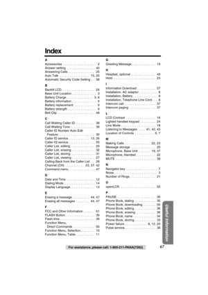Page 67 
67 
For assistance, please call: 1-800-211-PANA(7262) 
Useful Information
 
Index 
A  
Accessories  . . . . . . . . . . . . . . . . . . .   2
Answer setting  . . . . . . . . . . . . . . . .   40
Answering Calls  . . . . . . . . . . . . . . .   25
Auto Talk  . . . . . . . . . . . . . . . . .   15, 25
Automatic Security Code Setting  . .   38  
B  
Backlit LCD . . . . . . . . . . . . . . . . . . .   24
Base Unit Location . . . . . . . . . . . . . .   3
Battery Charge . . . . . . . . . . . . . . .   3, 8...