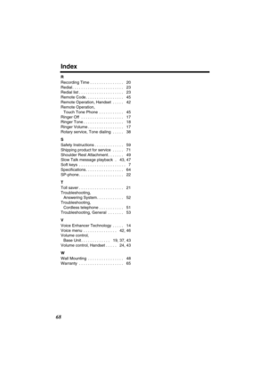 Page 68 
Index 
68 
R 
Recording Time . . . . . . . . . . . . . . .   20
Redial . . . . . . . . . . . . . . . . . . . . . . .   23
Redial list . . . . . . . . . . . . . . . . . . . .   23
Remote Code . . . . . . . . . . . . . . . . .   45
Remote Operation, Handset  . . . . .   42
Remote Operation, 
Touch Tone Phone  . . . . . . . . . . .   45
Ringer Off  . . . . . . . . . . . . . . . . . . .   17
Ringer Tone . . . . . . . . . . . . . . . . . .   18
Ringer Volume . . . . . . . . . . . . . . . .   17
Rotary...