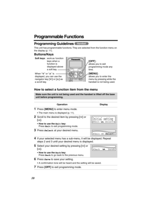 Page 10 
10 
Programmable Functions 
Programming Guidelines  
This unit has programmable functions. They are selected from the function menu on 
the display (p. 11). 
Buttons/Keys
How to select a function item from the menu 
Make sure the unit is not being used and the handset is lifted off the base 
unit before programming.
Operation Display 
1 
Press  
[MENU] 
 to enter menu mode. 
•The main menu is displayed (p. 11). 
2 
Scroll to the desired item by pressing  
[] 
 or  
[] 
.  
• 
How to use the  
Exit...