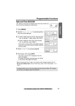 Page 13 
Preparation
 
For assistance, please call: 1-800-211-PANA(7262) 
13 
Programmable Functions
Date and Time 
 
“” ﬂashes on the base unit display if the clock has not been set. 
Set the clock by following the steps below. 
•When entering the time in step 3, you cannot enter numbers greater than 12.  
Do not use military time. 
 (To set 13:00 hours, enter “0100”, then select “  
PM  
” in 
step 4.) 
  
1 
Press  
[MENU] 
. 
2 
Scroll to “ 
Date and time 
” by pressing  
[] 
 or  
[] 
, then press  
Select...