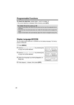 Page 14 
Programmable Functions 
14 
To check the date/time, 
 repeat steps 1 and 2 on page 13.  
•The current date/time is displayed. When ﬁnished, press  
[OFF] 
. 
Display Language  
You can select either ENGLISH or SPANISH as the display language. The factory 
preset is ENGLISH.  
For Caller ID service users (p. 26) 
•Caller ID information will reset the clock after the ﬁrst ring if the adjusted time is 
incorrect.
•If the time has not previously been set, Caller ID information will not adjust the 
clock....