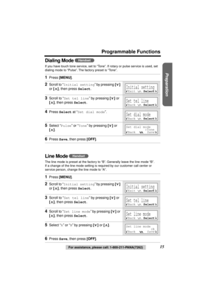 Page 15 
Preparation
 
For assistance, please call: 1-800-211-PANA(7262) 
15 
Programmable Functions
Dialing Mode 
 
If you have touch tone service, set to “Tone”. If rotary or pulse service is used, set 
dialing mode to “Pulse”. The factory preset is “Tone”. 
Line Mode  
The line mode is preset at the factory to “B”. Generally leave the line mode “B”. 
If a change of the line mode setting is required by our customer call center or 
service person, change the line mode to “A”. 
1 
Press  
[MENU] 
. 
2 
Scroll...