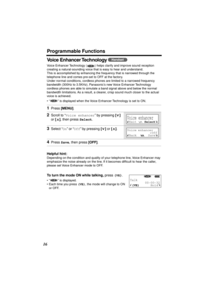 Page 16 
Programmable Functions 
16 
Voice Enhancer Technology  
Voice Enhancer Technology ( ) helps clarify and improve sound reception 
creating a natural-sounding voice that is easy to hear and understand. 
This is accomplished by enhancing the frequency that is narrowed through the 
telephone line and comes pre-set to OFF at the factory.
Under normal conditions, cordless phones are limited to a narrowed frequency 
bandwidth (300Hz to 3.5KHz). Panasonic’s new Voice Enhancer Technology 
cordless phones are...