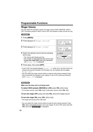 Page 18 
Programmable Functions 
18 
Ringer Volume 
You can select the handset or base unit ringer volume HIGH, MEDIUM, LOW or 
OFF. The factory preset is HIGH. If set to OFF, the handset or base unit will not ring.
 
•If set to OFF, the handset displays “ 
Ringer off 
” while not in use. But if there are 
missed calls and the handset is off the base unit, the handset will not display 
“ 
Ringer off 
”.
•You can select the ringer volume while an external call is being received. Press  
[] 
 or  
[] 
 while the...