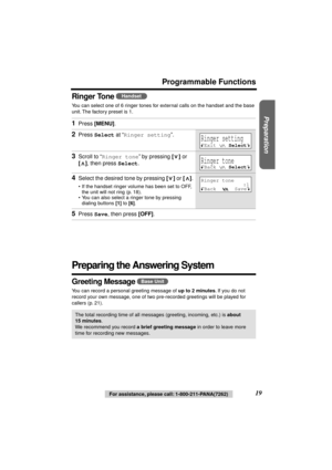 Page 19 
Preparation
 
For assistance, please call: 1-800-211-PANA(7262) 
19 
Programmable Functions
Ringer Tone  
You can select one of 6 ringer tones for external calls on the handset and the base 
unit. The factory preset is 1.  
Preparing the Answering System 
Greeting Message  
You can record a personal greeting message of  
up to 2 minutes 
. If you do not 
record your own message, one of two pre-recorded greetings will be played for 
callers (p. 21). 
1 
Press  
[MENU] 
. 
2 
Press  
Select 
 at “...
